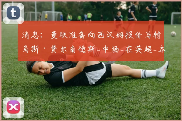 消息：曼联准备向西汉姆报价马特乌斯·费尔南德斯_中场_在英超_本赛季
