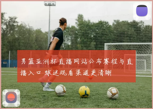 男篮亚洲杯直播网站公布赛程与直播入口 球迷观看渠道更清晰