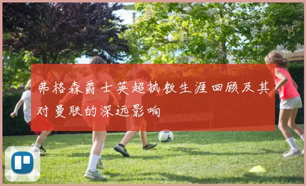 弗格森爵士英超执教生涯回顾及其对曼联的深远影响