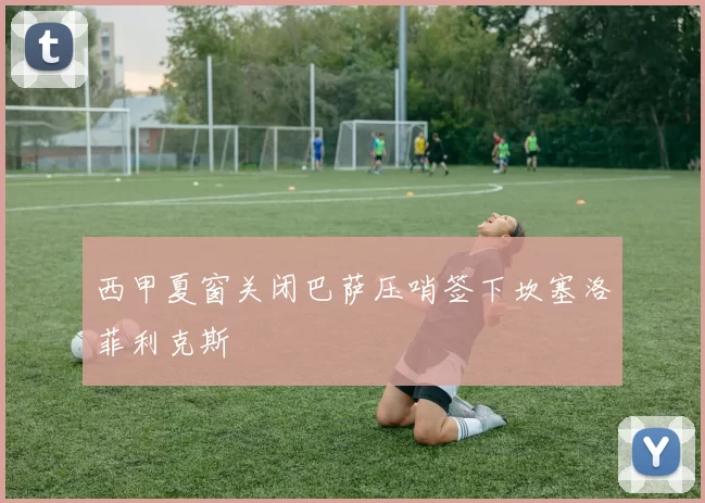 西甲夏窗关闭巴萨压哨签下坎塞洛菲利克斯