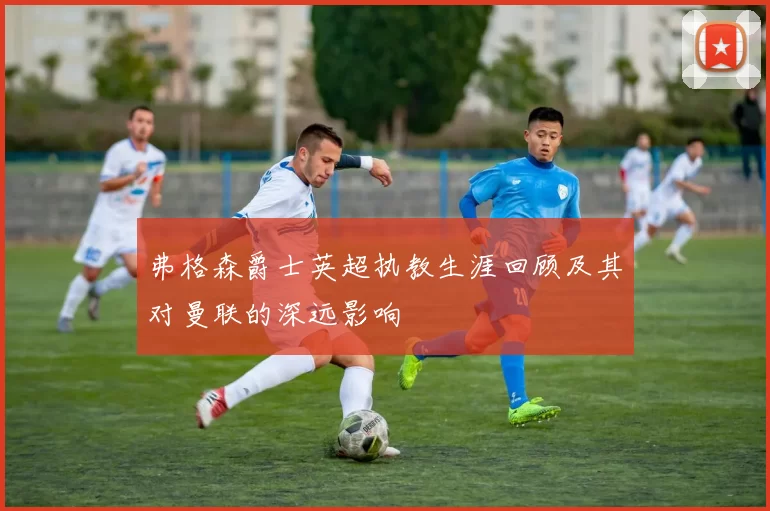 弗格森爵士英超执教生涯回顾及其对曼联的深远影响