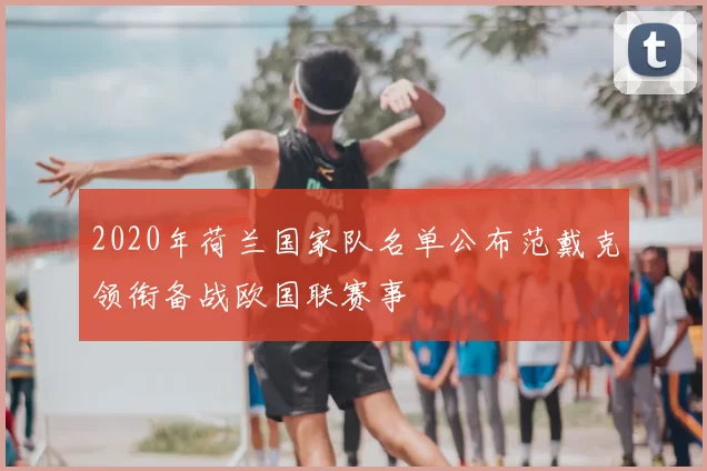 2020年荷兰国家队名单公布范戴克领衔备战欧国联赛事