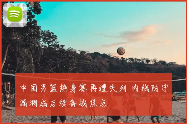 中国男篮热身赛再遭失利 内线防守漏洞成后续备战焦点