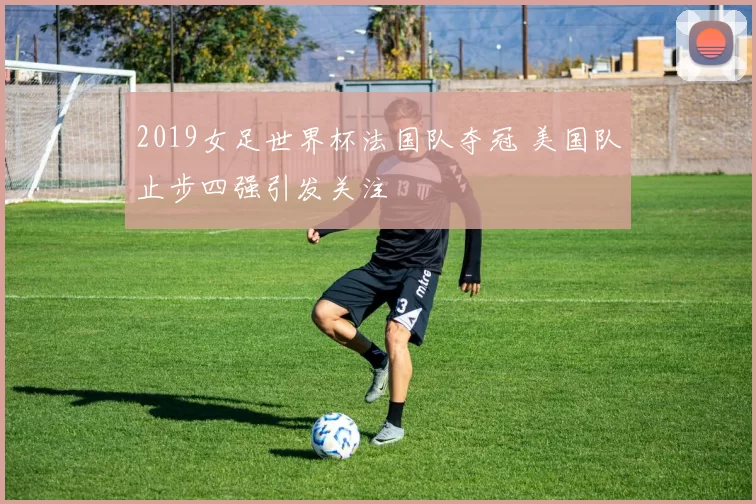 2019女足世界杯法国队夺冠 美国队止步四强引发关注