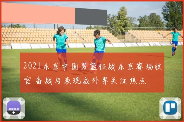 2021东京中国男篮征战东京赛场收官 备战与表现成外界关注焦点