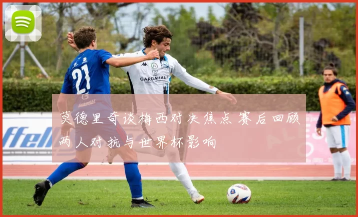 莫德里奇谈梅西对决焦点 赛后回顾两人对抗与世界杯影响