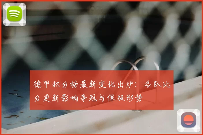 德甲积分榜最新变化出炉：各队比分更新影响争冠与保级形势