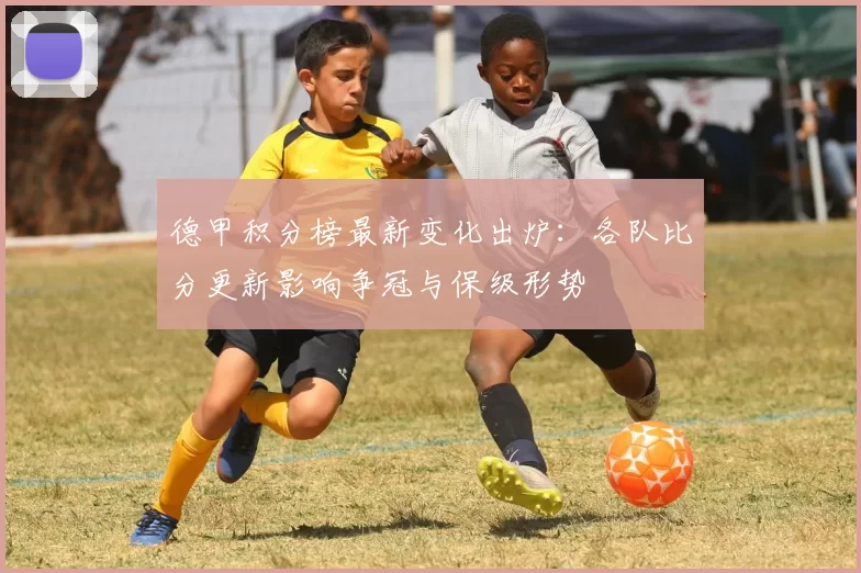 德甲积分榜最新变化出炉：各队比分更新影响争冠与保级形势