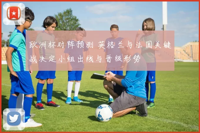 欧洲杯对阵预测 英格兰与法国关键战决定小组出线与晋级形势