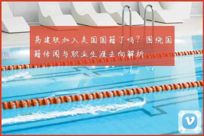 易建联加入美国国籍了吗？围绕国籍传闻与职业生涯去向解析