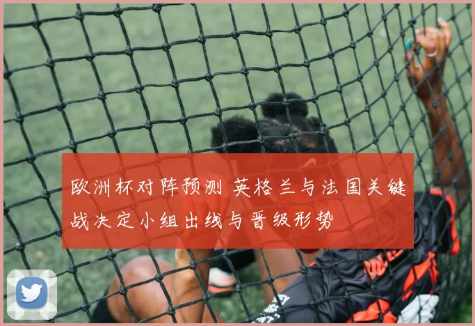 欧洲杯对阵预测 英格兰与法国关键战决定小组出线与晋级形势