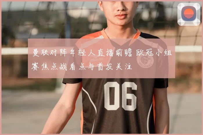 曼联对阵年轻人直播前瞻 欧冠小组赛焦点战看点与首发关注