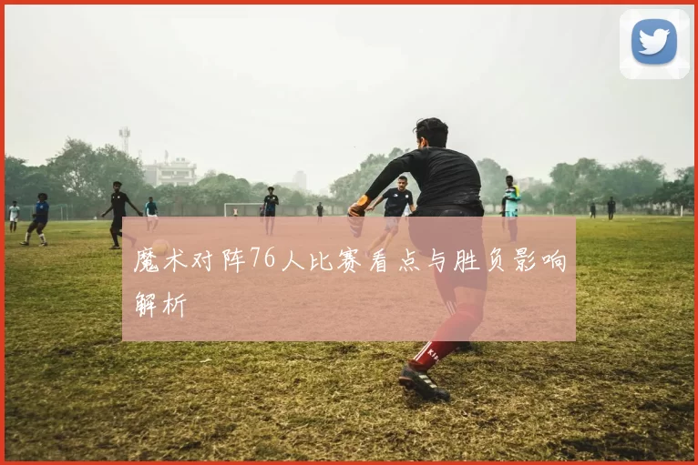 魔术对阵76人比赛看点与胜负影响解析