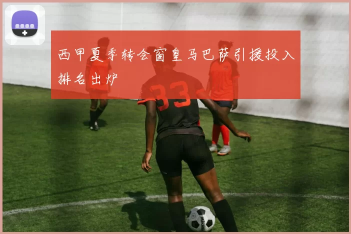 西甲夏季转会窗皇马巴萨引援投入排名出炉