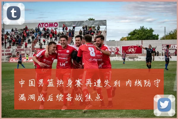中国男篮热身赛再遭失利 内线防守漏洞成后续备战焦点
