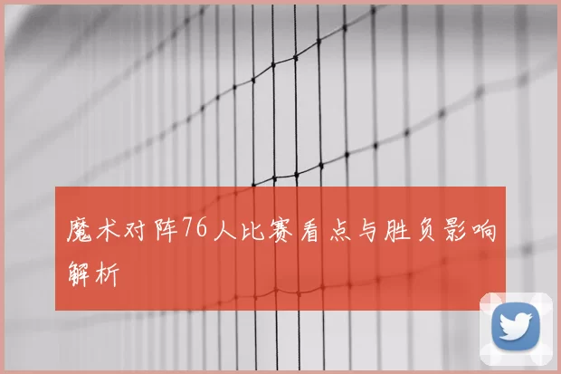 魔术对阵76人比赛看点与胜负影响解析