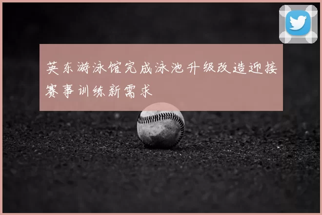 英东游泳馆完成泳池升级改造迎接赛事训练新需求