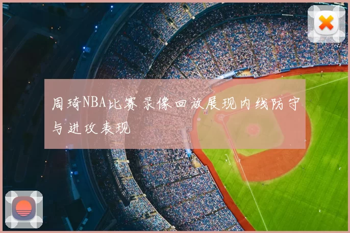 周琦NBA比赛录像回放展现内线防守与进攻表现
