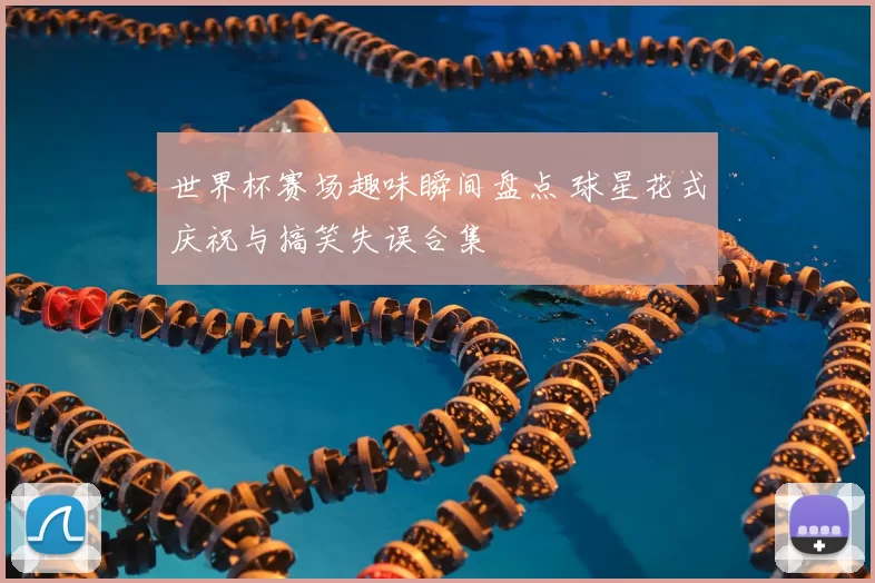 世界杯赛场趣味瞬间盘点 球星花式庆祝与搞笑失误合集