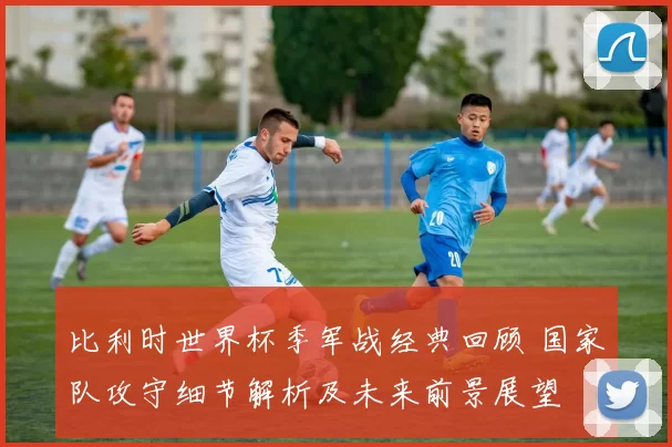 比利时世界杯季军战经典回顾 国家队攻守细节解析及未来前景展望