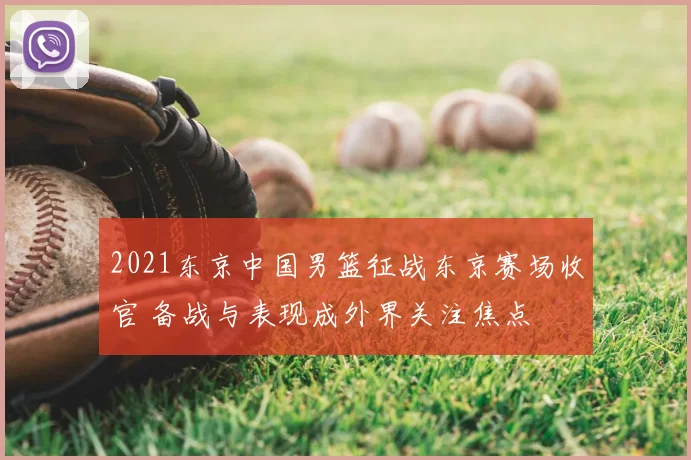 2021东京中国男篮征战东京赛场收官 备战与表现成外界关注焦点