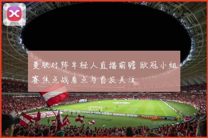 曼联对阵年轻人直播前瞻 欧冠小组赛焦点战看点与首发关注