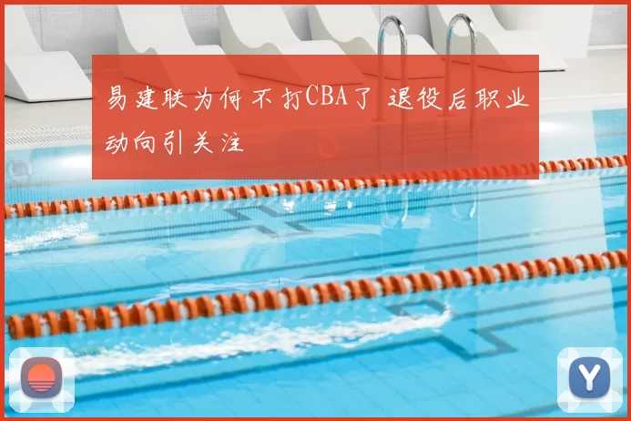 易建联为何不打CBA了 退役后职业动向引关注