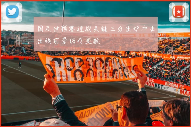 国足世预赛连战关键三分出炉冲击出线前景仍存变数