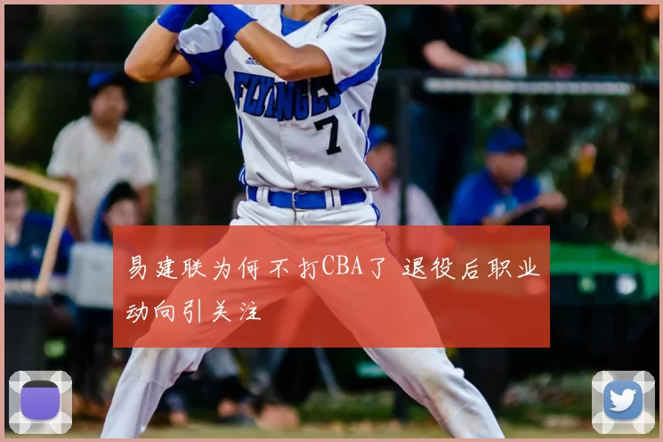 易建联为何不打CBA了 退役后职业动向引关注