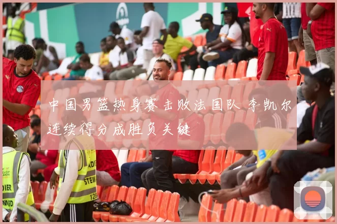 中国男篮热身赛击败法国队 李凯尔连续得分成胜负关键