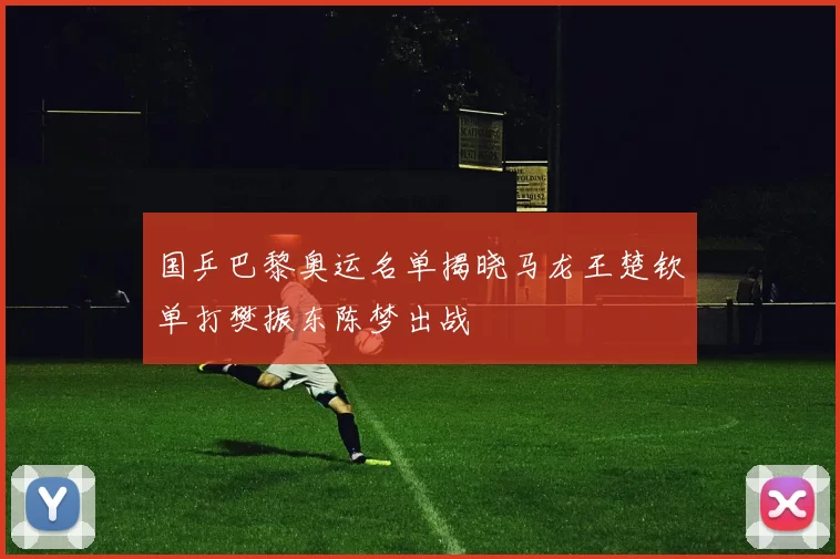 国乒巴黎奥运名单揭晓马龙王楚钦单打樊振东陈梦出战