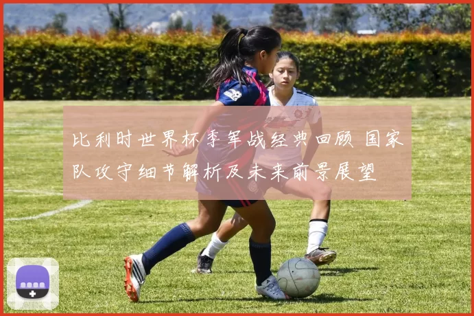 比利时世界杯季军战经典回顾 国家队攻守细节解析及未来前景展望