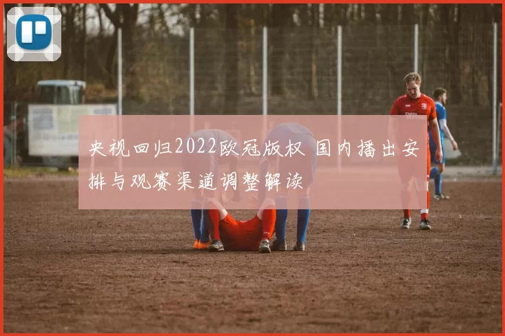 央视回归2022欧冠版权 国内播出安排与观赛渠道调整解读