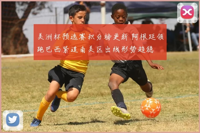 美洲杯预选赛积分榜更新 阿根廷领跑巴西紧追南美区出线形势趋稳