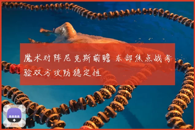 魔术对阵尼克斯前瞻 东部焦点战考验双方攻防稳定性