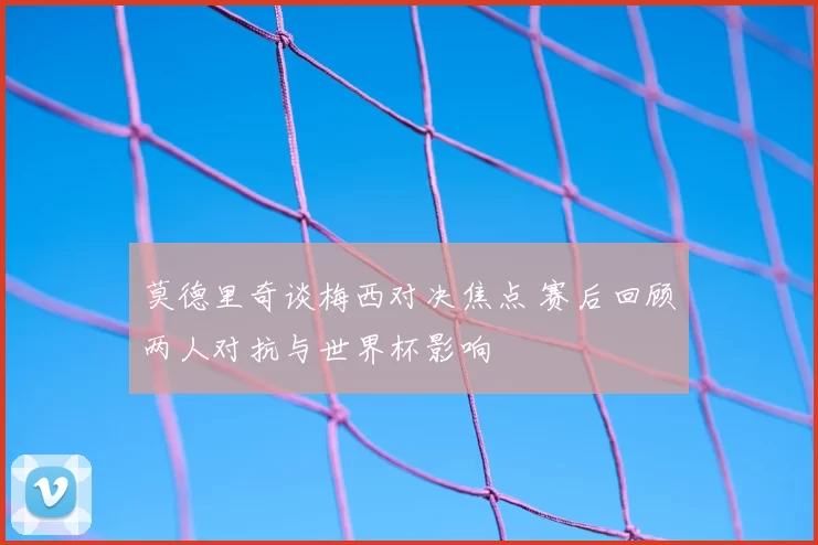 莫德里奇谈梅西对决焦点 赛后回顾两人对抗与世界杯影响