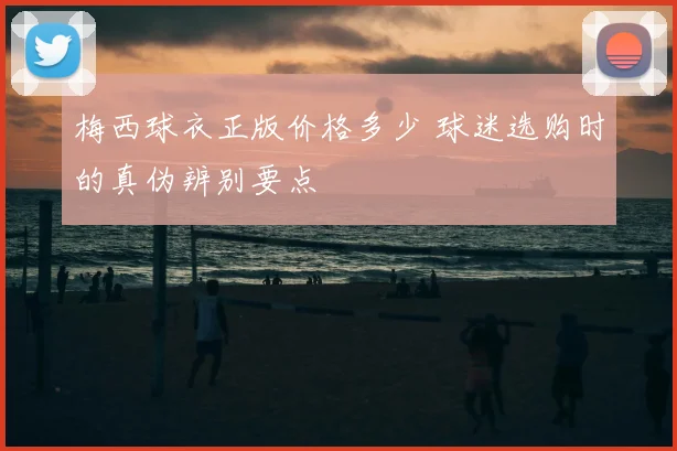 梅西球衣正版价格多少 球迷选购时的真伪辨别要点