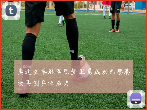 奥运女单冠军陈梦卫冕成功巴黎赛场再创乒坛历史