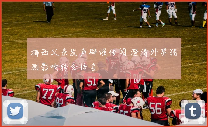 梅西父亲发声辟谣传闻 澄清外界猜测影响转会传言