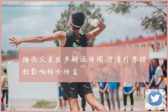 梅西父亲发声辟谣传闻 澄清外界猜测影响转会传言