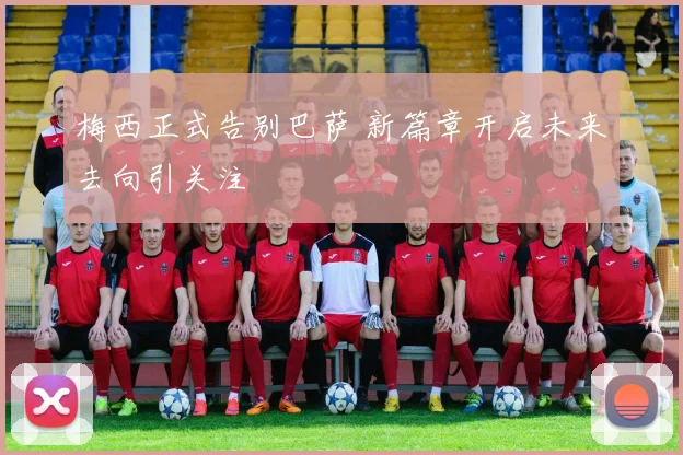梅西正式告别巴萨 新篇章开启未来去向引关注