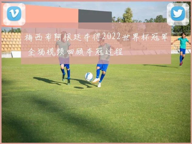 梅西率阿根廷夺得2022世界杯冠军 全场视频回顾夺冠过程