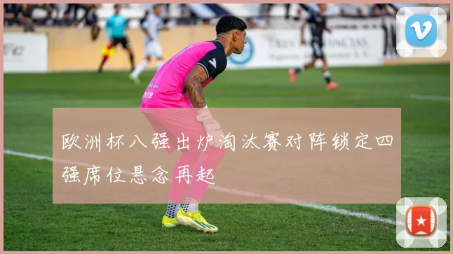 欧洲杯八强出炉淘汰赛对阵锁定四强席位悬念再起