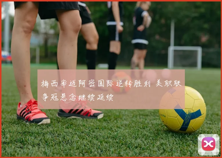 梅西率迈阿密国际逆转胜利 美职联争冠悬念继续延续