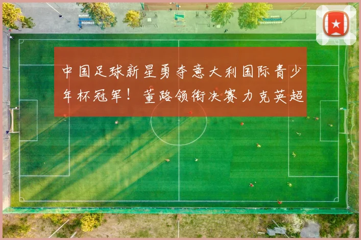 中国足球新星勇夺意大利国际青少年杯冠军！董路领衔决赛力克英超劲旅埃弗顿_亚洲杯_哥本哈根