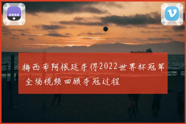 梅西率阿根廷夺得2022世界杯冠军 全场视频回顾夺冠过程