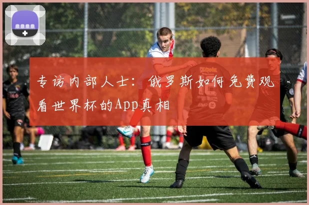 专访内部人士：俄罗斯如何免费观看世界杯的App真相