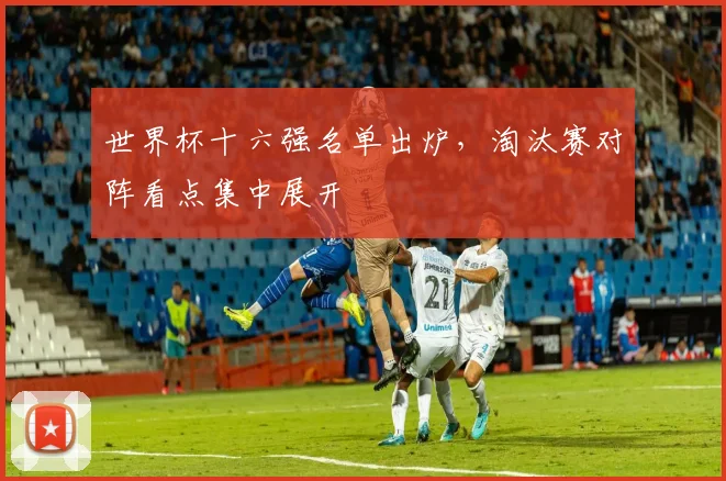 世界杯十六强名单出炉，淘汰赛对阵看点集中展开
